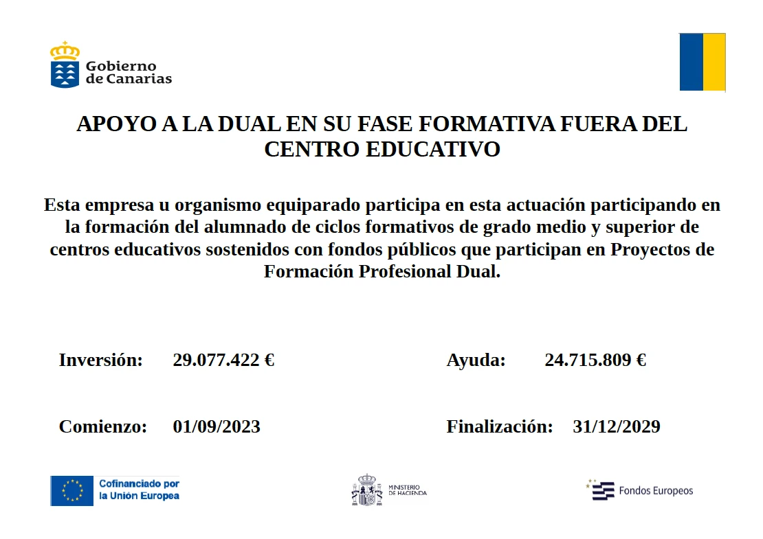 Cartel del Gobierno de Canarias: Apoyo a la Dual en su fase formativa fuera del centro educativo. Esta empresa u organismo equiparado participa en esta actuación participando en la formación del alumnado de ciclos formativos de grado medio y superior de centros educativos sostenidos con fondos públicos que participan en Proyectos de Formación Profesional Dual. Inversión: 29.077.422 €. Ayuda: 24.715.809 €. Comienzo: 01/09/2023. Finalización: 31/12/2029. Cofinanciado por la Unión Europea, Ministerio de Hacienda, Fondos Europeos.
